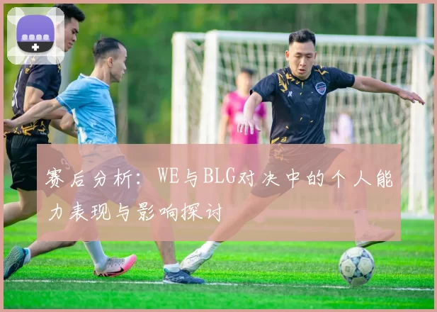 赛后分析：WE与BLG对决中的个人能力表现与影响探讨
