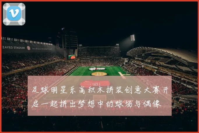 足球明星乐高积木拼装创意大赛开启一起拼出梦想中的球场与偶像