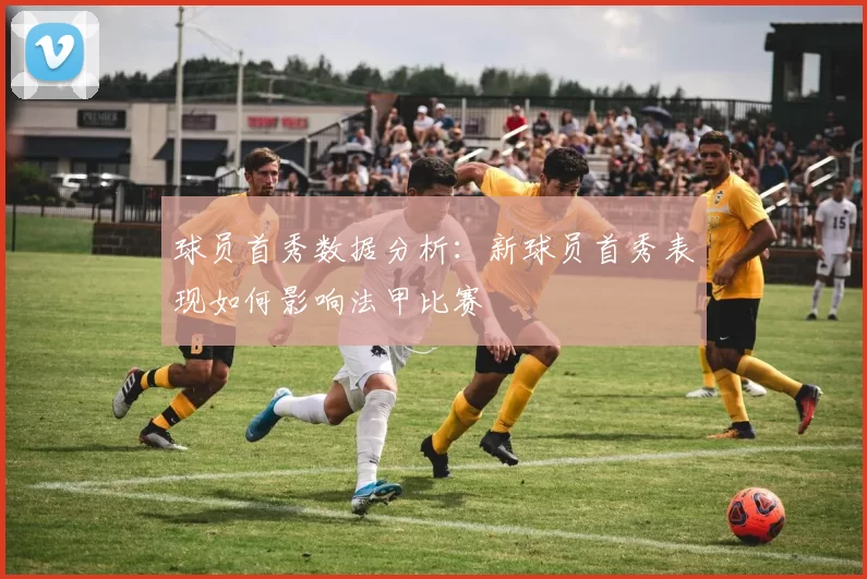 球员首秀数据分析：新球员首秀表现如何影响法甲比赛