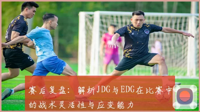 赛后复盘：解析JDG与EDG在比赛中的战术灵活性与应变能力