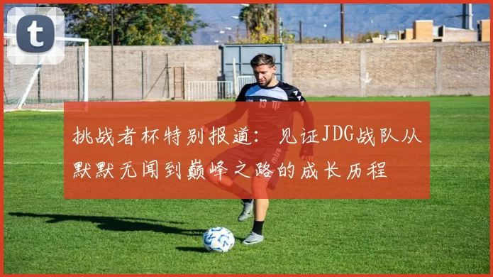 挑战者杯特别报道：见证JDG战队从默默无闻到巅峰之路的成长历程