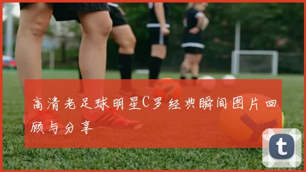 高清老足球明星C罗经典瞬间图片回顾与分享