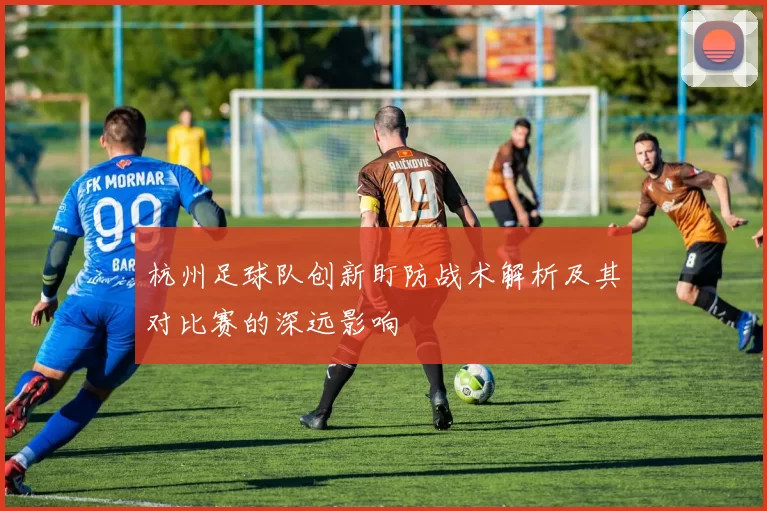 杭州足球队创新盯防战术解析及其对比赛的深远影响