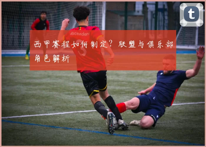 西甲赛程如何制定？联盟与俱乐部角色解析