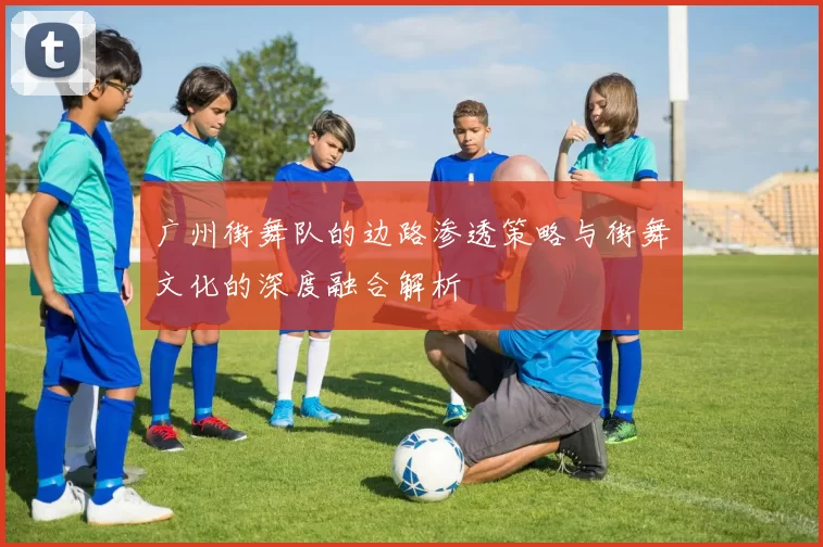 广州街舞队的边路渗透策略与街舞文化的深度融合解析
