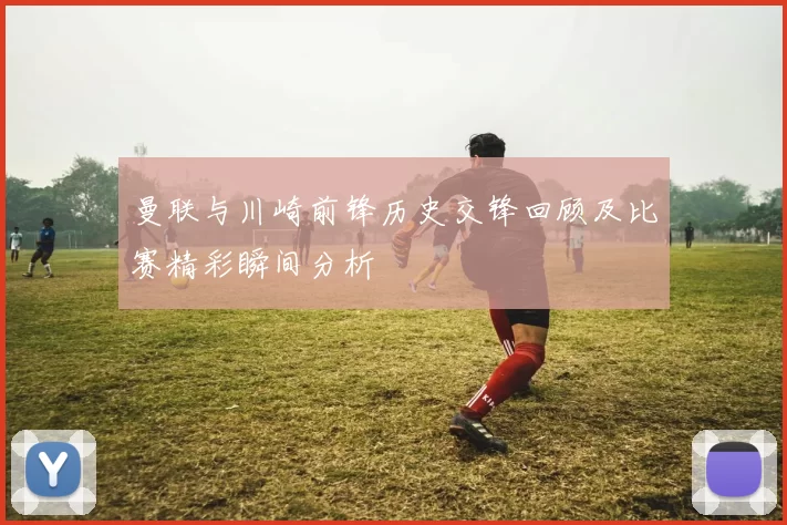曼联与川崎前锋历史交锋回顾及比赛精彩瞬间分析