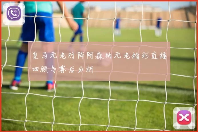 皇马元老对阵阿森纳元老精彩直播回顾与赛后分析