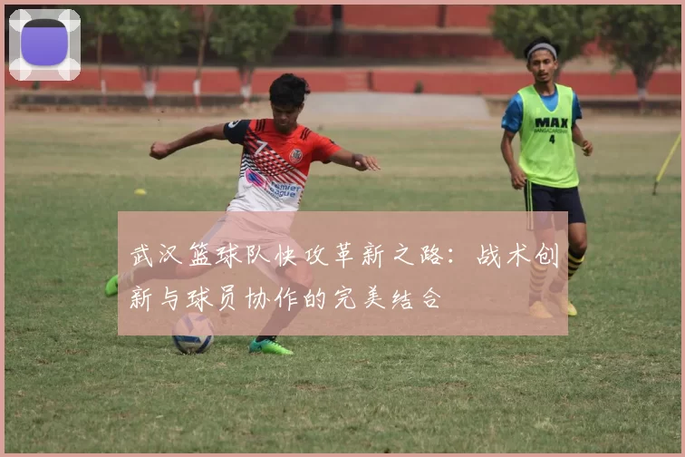 武汉篮球队快攻革新之路：战术创新与球员协作的完美结合