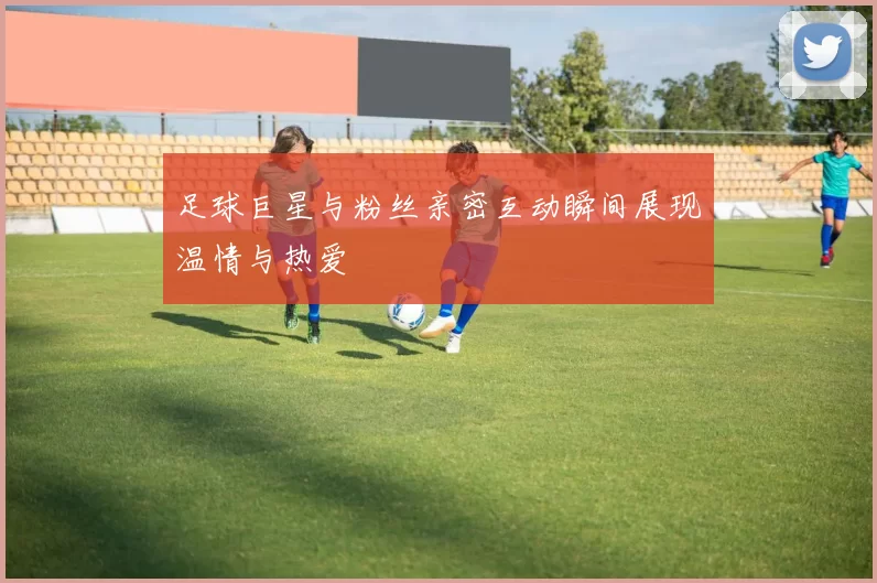 足球巨星与粉丝亲密互动瞬间展现温情与热爱