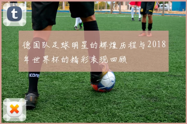 德国队足球明星的辉煌历程与2018年世界杯的精彩表现回顾
