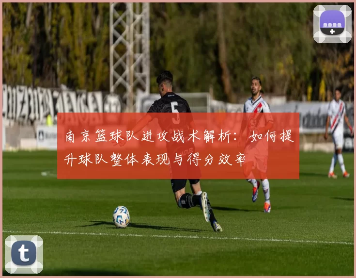 南京篮球队进攻战术解析：如何提升球队整体表现与得分效率