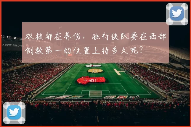 双核都在养伤，独行侠队要在西部倒数第一的位置上待多久呢？