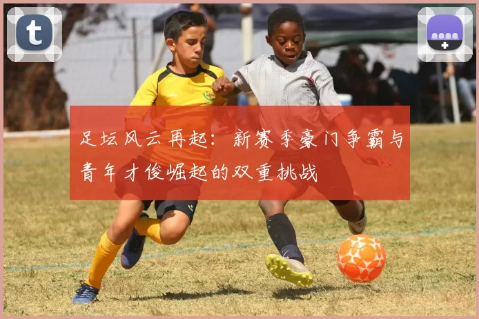 足坛风云再起：新赛季豪门争霸与青年才俊崛起的双重挑战