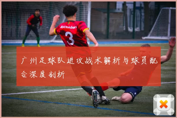 广州足球队进攻战术解析与球员配合深度剖析
