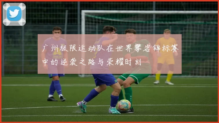 广州极限运动队在世界攀岩锦标赛中的逆袭之路与荣耀时刻